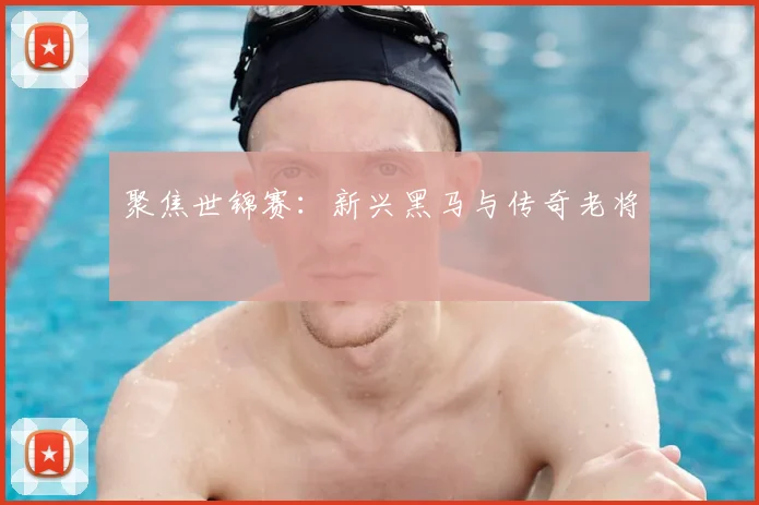 聚焦世锦赛:新兴黑马与传奇老将