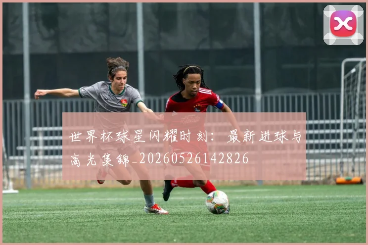 世界杯球星闪耀时刻：最新进球与高光集锦_20260526142826