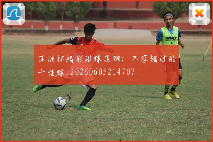 亚洲杯精彩进球集锦：不容错过的十佳球_20260605214707