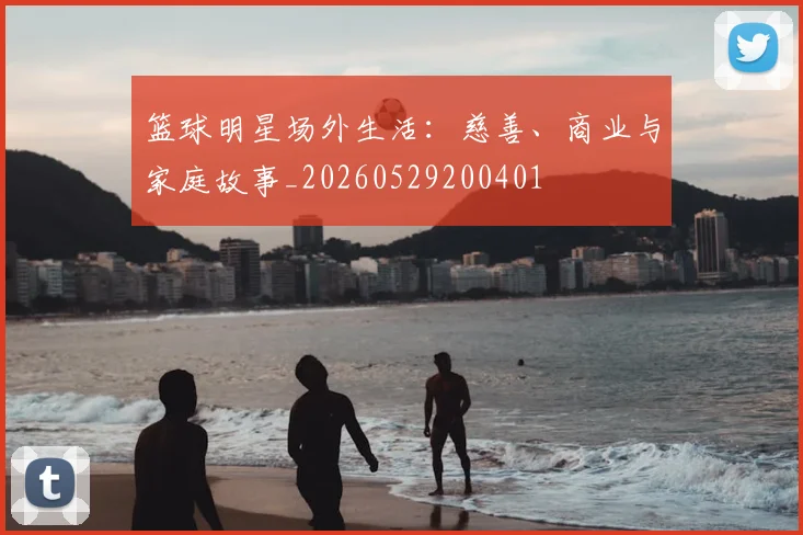篮球明星场外生活:慈善、商业与家庭故事_20260529200401