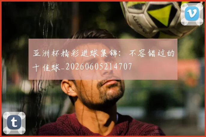 亚洲杯精彩进球集锦:不容错过的十佳球_20260605214707