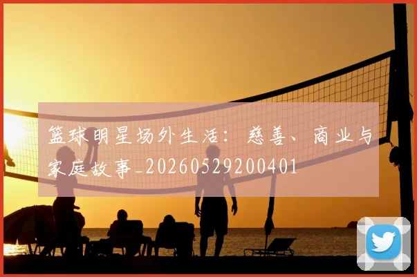 篮球明星场外生活:慈善、商业与家庭故事_20260529200401