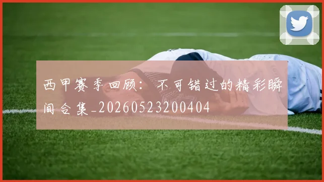 西甲赛季回顾:不可错过的精彩瞬间合集_20260523200404