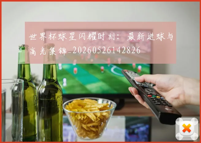 世界杯球星闪耀时刻:最新进球与高光集锦_20260526142826