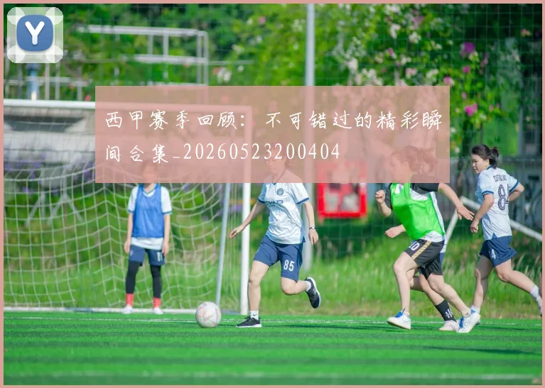西甲赛季回顾:不可错过的精彩瞬间合集_20260523200404